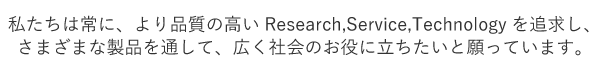 私たちは常に、より品質の高いReserch,Service,Technologyを追求し、さまざまな製品を通して、広く社会のお役に立ちたいと願っています。